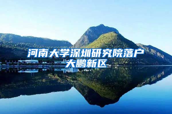 河南大学深圳研究院落户大鹏新区