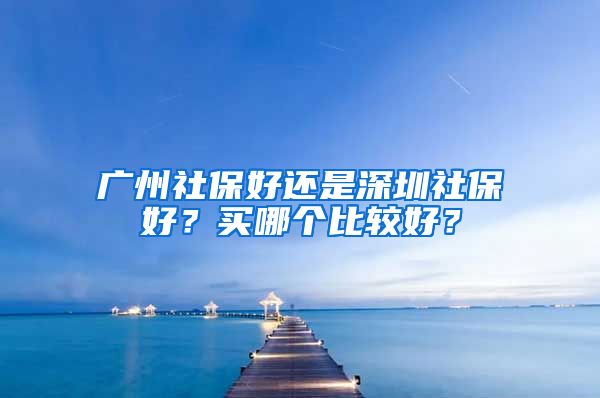 广州社保好还是深圳社保好？买哪个比较好？