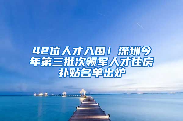 42位人才入围！深圳今年第三批次领军人才住房补贴名单出炉