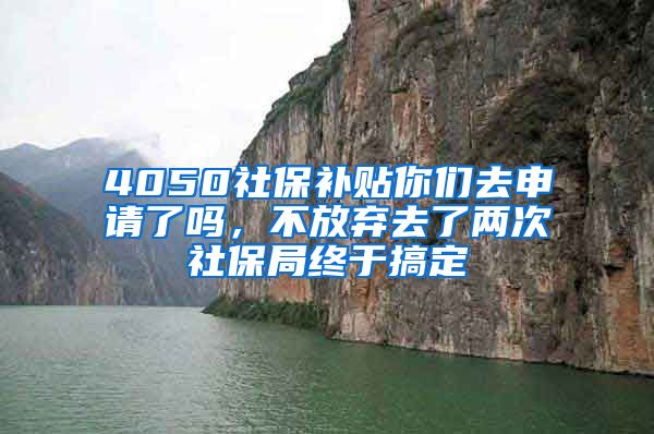 4050社保补贴你们去申请了吗，不放弃去了两次社保局终于搞定