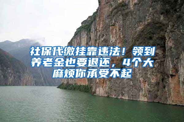 社保代缴挂靠违法！领到养老金也要退还，4个大麻烦你承受不起