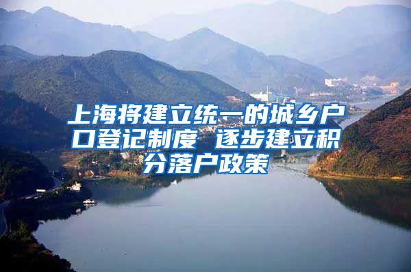 上海将建立统一的城乡户口登记制度 逐步建立积分落户政策