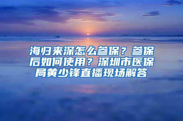 海归来深怎么参保？参保后如何使用？深圳市医保局黄少锋直播现场解答