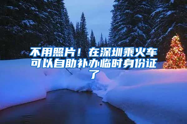 不用照片！在深圳乘火车可以自助补办临时身份证了