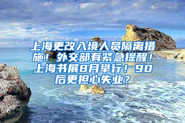 上海更改入境人员隔离措施！外交部有紧急提醒！上海书展8月举行！90后更担心失业？