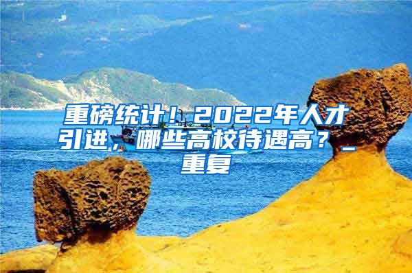 重磅统计！2022年人才引进，哪些高校待遇高？_重复