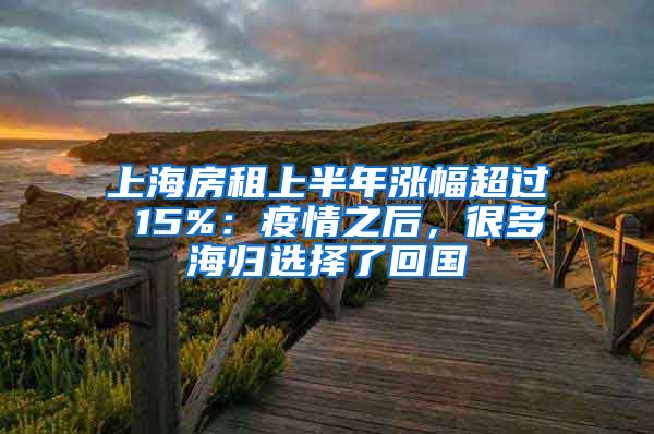 上海房租上半年涨幅超过 15%：疫情之后，很多海归选择了回国