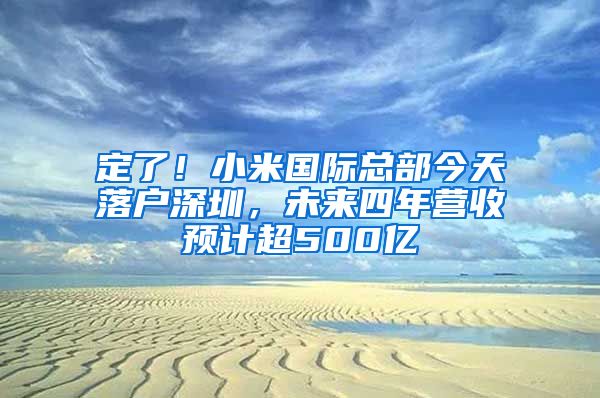 定了！小米国际总部今天落户深圳，未来四年营收预计超500亿