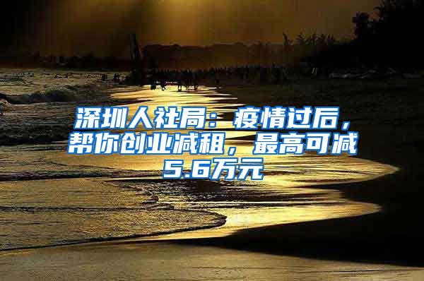 深圳人社局：疫情过后，帮你创业减租，最高可减5.6万元