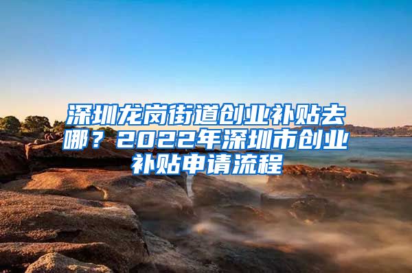 深圳龙岗街道创业补贴去哪？2022年深圳市创业补贴申请流程