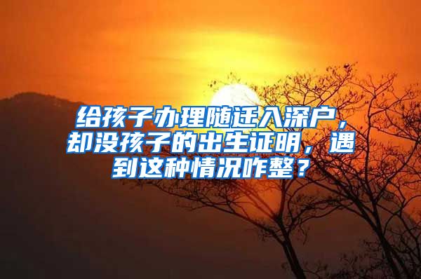 给孩子办理随迁入深户，却没孩子的出生证明，遇到这种情况咋整？