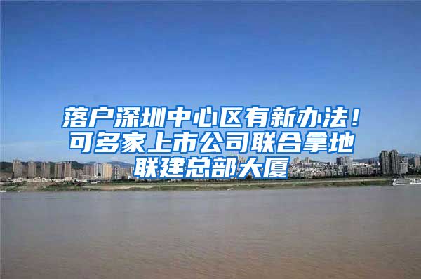 落户深圳中心区有新办法！可多家上市公司联合拿地联建总部大厦