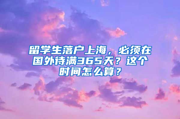 留学生落户上海，必须在国外待满365天？这个时间怎么算？