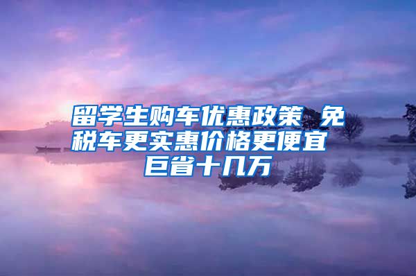 留学生购车优惠政策 免税车更实惠价格更便宜 巨省十几万