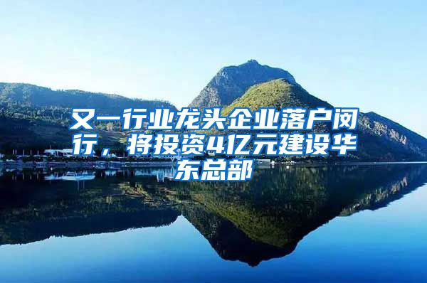 又一行业龙头企业落户闵行，将投资4亿元建设华东总部
