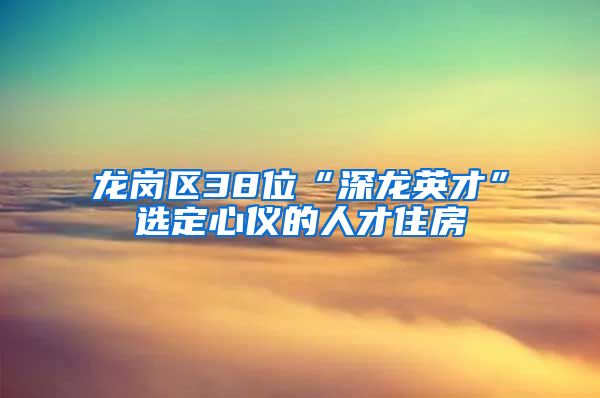 龙岗区38位“深龙英才”选定心仪的人才住房