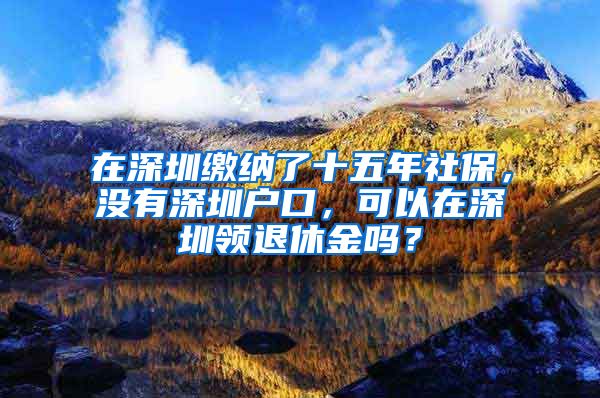 在深圳缴纳了十五年社保，没有深圳户口，可以在深圳领退休金吗？