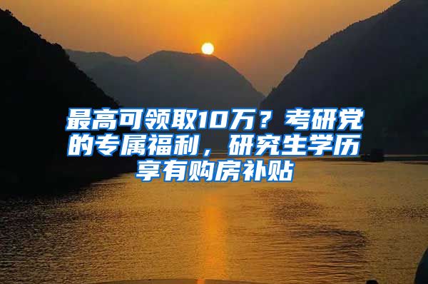 最高可领取10万？考研党的专属福利，研究生学历享有购房补贴