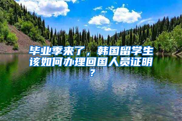 毕业季来了，韩国留学生该如何办理回国人员证明？