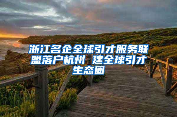 浙江名企全球引才服务联盟落户杭州 建全球引才生态圈