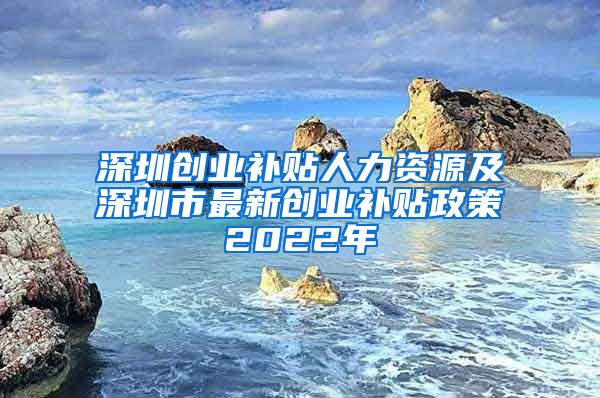 深圳创业补贴人力资源及深圳市最新创业补贴政策2022年