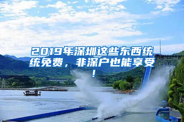 2019年深圳这些东西统统免费，非深户也能享受！