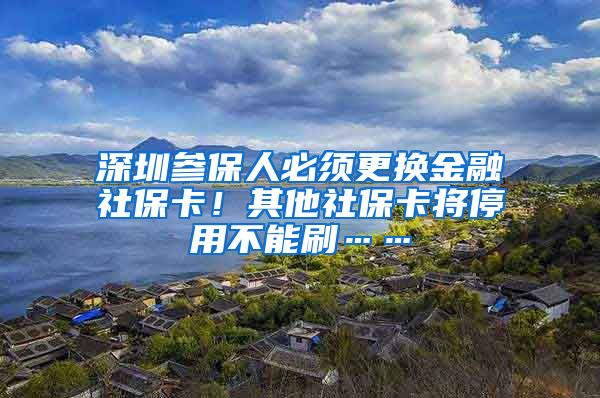 深圳参保人必须更换金融社保卡！其他社保卡将停用不能刷……