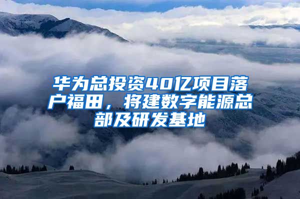 华为总投资40亿项目落户福田，将建数字能源总部及研发基地