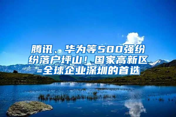 腾讯、华为等500强纷纷落户坪山！国家高新区=全球企业深圳的首选