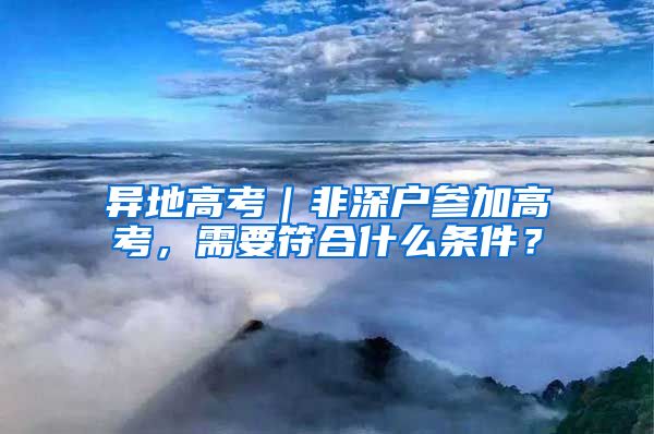 异地高考｜非深户参加高考，需要符合什么条件？