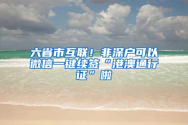 六省市互联！非深户可以微信一键续签“港澳通行证”啦