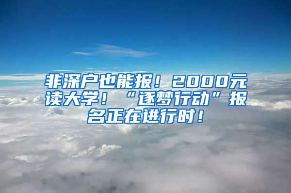 非深户也能报！2000元读大学！“逐梦行动”报名正在进行时！