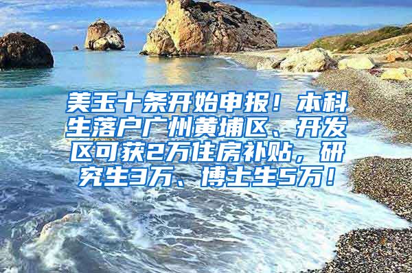 美玉十条开始申报！本科生落户广州黄埔区、开发区可获2万住房补贴，研究生3万、博士生5万！