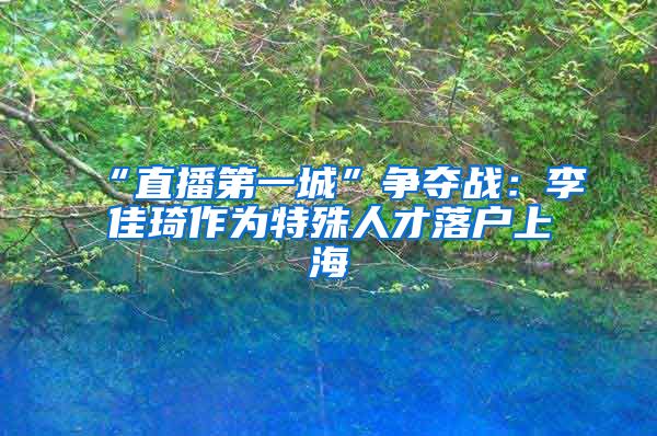 “直播第一城”争夺战：李佳琦作为特殊人才落户上海