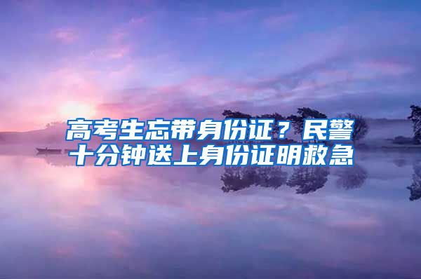 高考生忘带身份证？民警十分钟送上身份证明救急