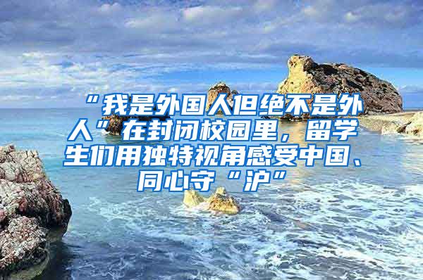 “我是外国人但绝不是外人”在封闭校园里，留学生们用独特视角感受中国、同心守“沪”