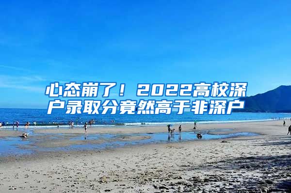 心态崩了！2022高校深户录取分竟然高于非深户