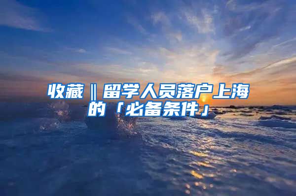 收藏‖留学人员落户上海的「必备条件」