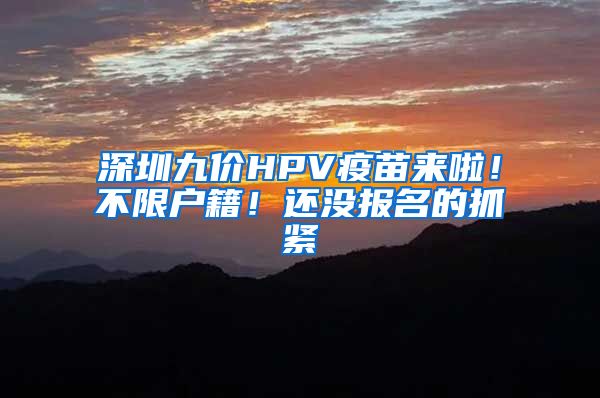 深圳九价HPV疫苗来啦！不限户籍！还没报名的抓紧