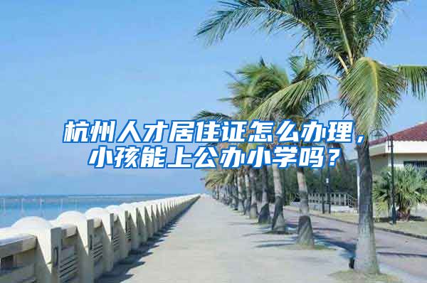 杭州人才居住证怎么办理，小孩能上公办小学吗？