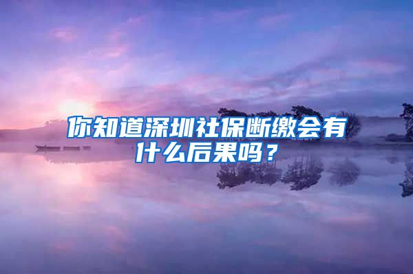 你知道深圳社保断缴会有什么后果吗？