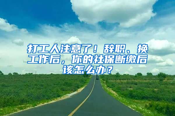 打工人注意了！辞职、换工作后，你的社保断缴后该怎么办？