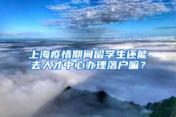 上海疫情期间留学生还能去人才中心办理落户嘛？