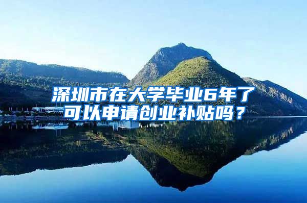 深圳市在大学毕业6年了可以申请创业补贴吗？