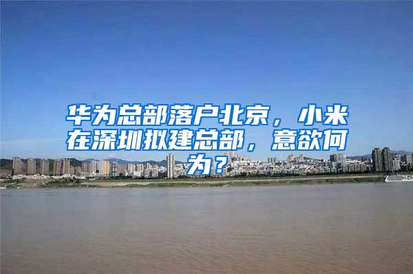 华为总部落户北京，小米在深圳拟建总部，意欲何为？