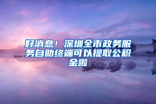 好消息！深圳全市政务服务自助终端可以提取公积金啦