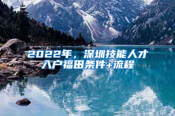 2022年，深圳技能人才入户福田条件+流程