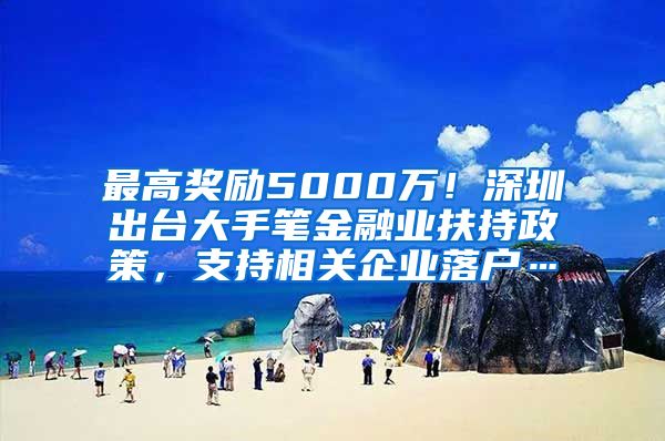 最高奖励5000万！深圳出台大手笔金融业扶持政策，支持相关企业落户…