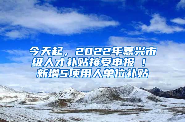 今天起，2022年嘉兴市级人才补贴接受申报 ! 新增5项用人单位补贴