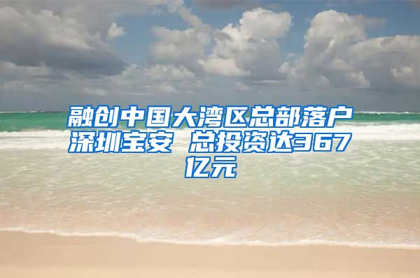 融创中国大湾区总部落户深圳宝安 总投资达367亿元